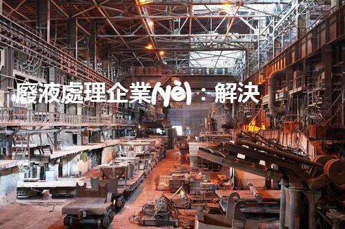 廢液處理企業(yè)：解決環(huán)境之殤，重塑清新未來！